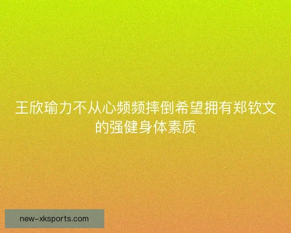 王欣瑜力不从心频频摔倒希望拥有郑钦文的强健身体素质