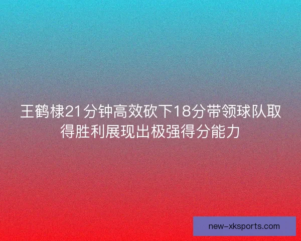 王鹤棣21分钟高效砍下18分带领球队取得胜利展现出极强得分能力