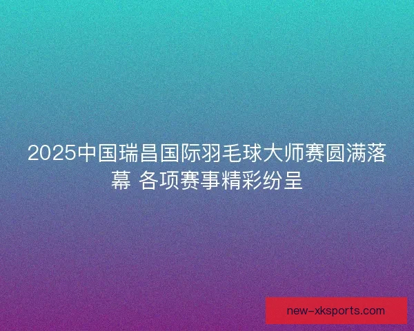 2025中国瑞昌国际羽毛球大师赛圆满落幕 各项赛事精彩纷呈