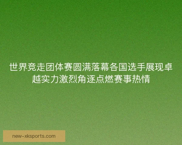 世界竞走团体赛圆满落幕各国选手展现卓越实力激烈角逐点燃赛事热情